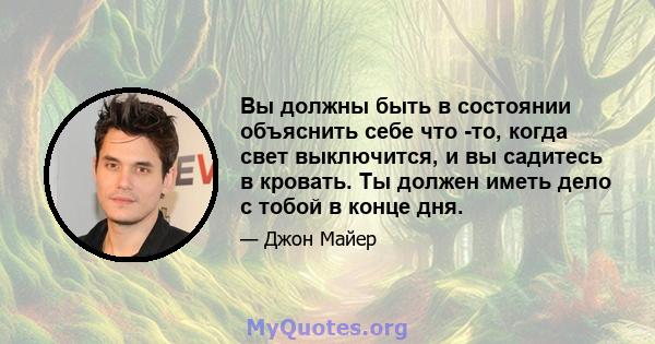 Вы должны быть в состоянии объяснить себе что -то, когда свет выключится, и вы садитесь в кровать. Ты должен иметь дело с тобой в конце дня.