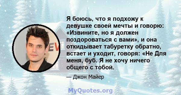 Я боюсь, что я подхожу к девушке своей мечты и говорю: «Извините, но я должен поздороваться с вами», и она откидывает табуретку обратно, встает и уходит, говоря: «Не Для меня, буб. Я не хочу ничего общего с тобой.