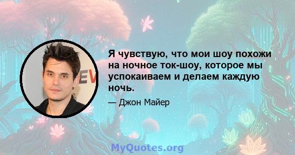 Я чувствую, что мои шоу похожи на ночное ток-шоу, которое мы успокаиваем и делаем каждую ночь.