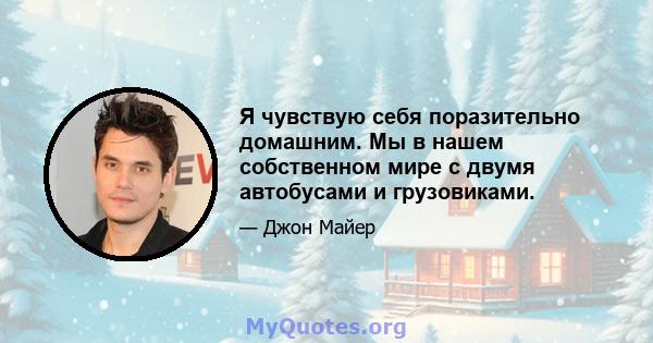 Я чувствую себя поразительно домашним. Мы в нашем собственном мире с двумя автобусами и грузовиками.