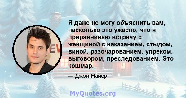 Я даже не могу объяснить вам, насколько это ужасно, что я приравниваю встречу с женщиной с наказанием, стыдом, виной, разочарованием, упреком, выговором, преследованием. Это кошмар.