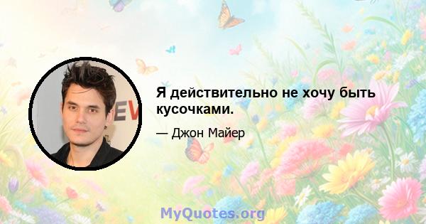 Я действительно не хочу быть кусочками.