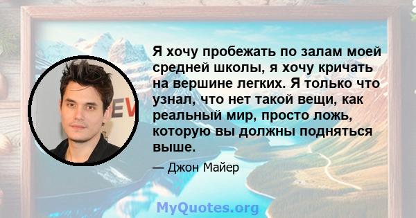 Я хочу пробежать по залам моей средней школы, я хочу кричать на вершине легких. Я только что узнал, что нет такой вещи, как реальный мир, просто ложь, которую вы должны подняться выше.