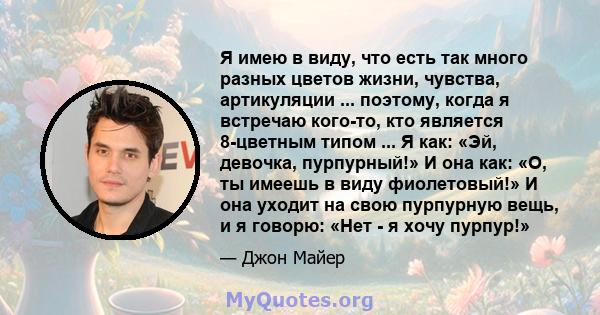 Я имею в виду, что есть так много разных цветов жизни, чувства, артикуляции ... поэтому, когда я встречаю кого-то, кто является 8-цветным типом ... Я как: «Эй, девочка, пурпурный!» И она как: «О, ты имеешь в виду