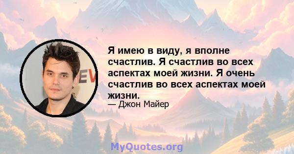 Я имею в виду, я вполне счастлив. Я счастлив во всех аспектах моей жизни. Я очень счастлив во всех аспектах моей жизни.