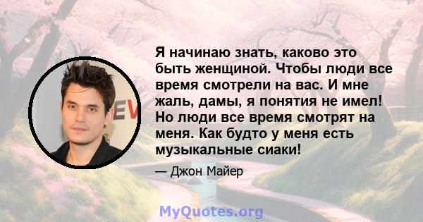 Я начинаю знать, каково это быть женщиной. Чтобы люди все время смотрели на вас. И мне жаль, дамы, я понятия не имел! Но люди все время смотрят на меня. Как будто у меня есть музыкальные сиаки!