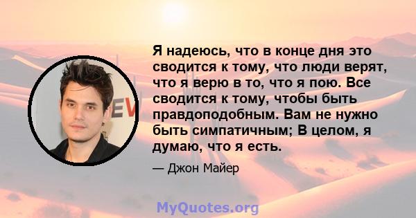 Я надеюсь, что в конце дня это сводится к тому, что люди верят, что я верю в то, что я пою. Все сводится к тому, чтобы быть правдоподобным. Вам не нужно быть симпатичным; В целом, я думаю, что я есть.