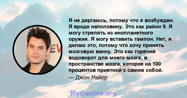 Я не дергаюсь, потому что я возбужден. Я вроде наполовину. Это как район 9. Я могу стрелять из инопланетного оружия. Я могу вставить тампон. Нет, я делаю это, потому что хочу принять мозговую ванну. Это как горячий