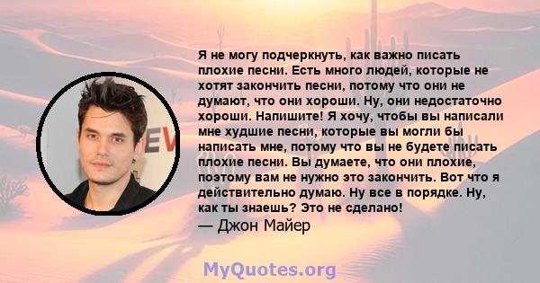 Я не могу подчеркнуть, как важно писать плохие песни. Есть много людей, которые не хотят закончить песни, потому что они не думают, что они хороши. Ну, они недостаточно хороши. Напишите! Я хочу, чтобы вы написали мне