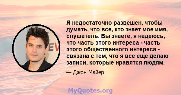 Я недостаточно развешен, чтобы думать, что все, кто знает мое имя, слушатель. Вы знаете, я надеюсь, что часть этого интереса - часть этого общественного интереса - связана с тем, что я все еще делаю записи, которые