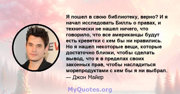 Я пошел в свою библиотеку, верно? И я начал исследовать Билль о правах, и технически не нашел ничего, что говорило, что все американцы будут есть креветки с кем бы ни нравились. Но я нашел некоторые вещи, которые