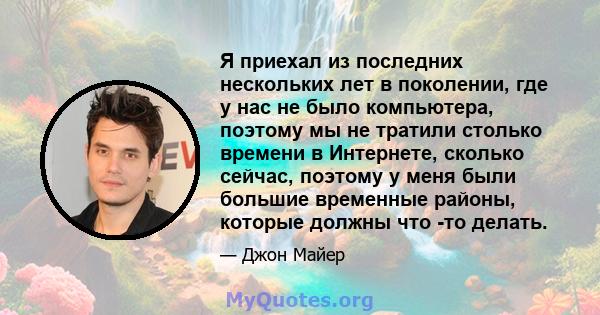 Я приехал из последних нескольких лет в поколении, где у нас не было компьютера, поэтому мы не тратили столько времени в Интернете, сколько сейчас, поэтому у меня были большие временные районы, которые должны что -то