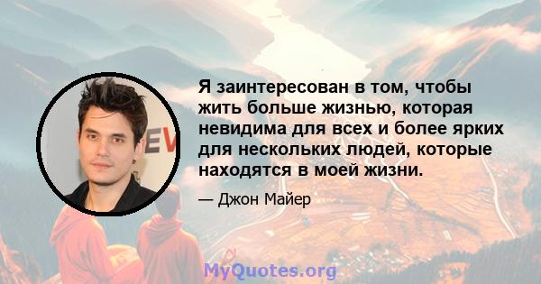 Я заинтересован в том, чтобы жить больше жизнью, которая невидима для всех и более ярких для нескольких людей, которые находятся в моей жизни.