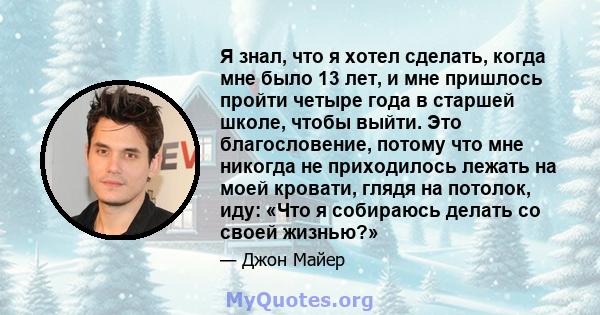 Я знал, что я хотел сделать, когда мне было 13 лет, и мне пришлось пройти четыре года в старшей школе, чтобы выйти. Это благословение, потому что мне никогда не приходилось лежать на моей кровати, глядя на потолок, иду: 