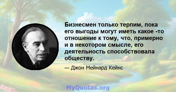 Бизнесмен только терпим, пока его выгоды могут иметь какое -то отношение к тому, что, примерно и в некотором смысле, его деятельность способствовала обществу.