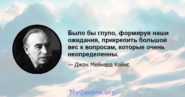 Было бы глупо, формируя наши ожидания, прикрепить большой вес к вопросам, которые очень неопределенны.