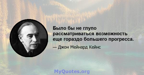 Было бы не глупо рассматриваться возможность еще гораздо большего прогресса.