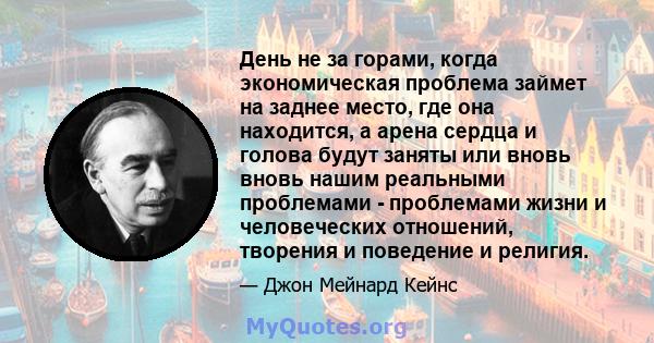 День не за горами, когда экономическая проблема займет на заднее место, где она находится, а арена сердца и голова будут заняты или вновь вновь нашим реальными проблемами - проблемами жизни и человеческих отношений,