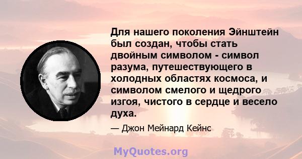 Для нашего поколения Эйнштейн был создан, чтобы стать двойным символом - символ разума, путешествующего в холодных областях космоса, и символом смелого и щедрого изгоя, чистого в сердце и весело духа.