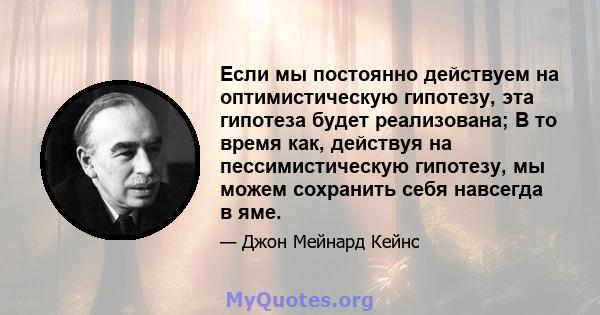 Если мы постоянно действуем на оптимистическую гипотезу, эта гипотеза будет реализована; В то время как, действуя на пессимистическую гипотезу, мы можем сохранить себя навсегда в яме.