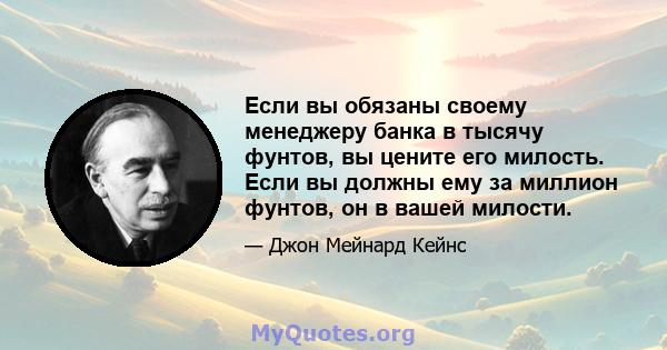 Если вы обязаны своему менеджеру банка в тысячу фунтов, вы цените его милость. Если вы должны ему за миллион фунтов, он в вашей милости.