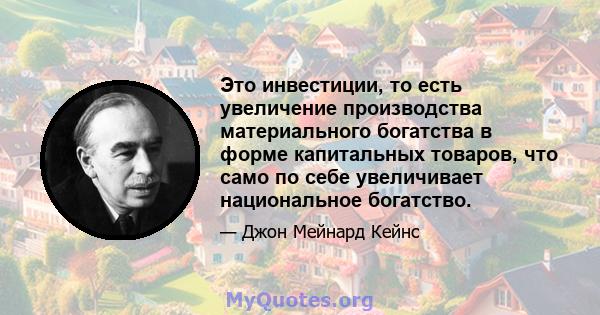 Это инвестиции, то есть увеличение производства материального богатства в форме капитальных товаров, что само по себе увеличивает национальное богатство.