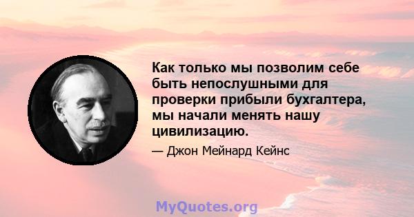 Как только мы позволим себе быть непослушными для проверки прибыли бухгалтера, мы начали менять нашу цивилизацию.