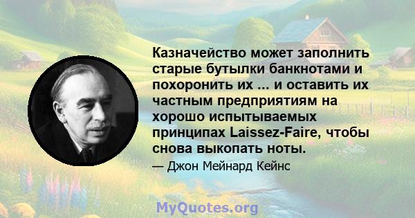 Казначейство может заполнить старые бутылки банкнотами и похоронить их ... и оставить их частным предприятиям на хорошо испытываемых принципах Laissez-Faire, чтобы снова выкопать ноты.