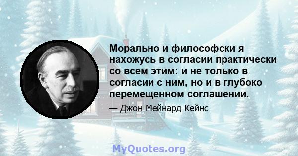 Морально и философски я нахожусь в согласии практически со всем этим: и не только в согласии с ним, но и в глубоко перемещенном соглашении.