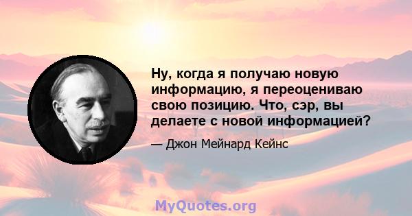 Ну, когда я получаю новую информацию, я переоцениваю свою позицию. Что, сэр, вы делаете с новой информацией?