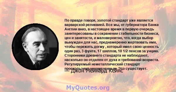 По правде говоря, золотой стандарт уже является варварской реликвией. Все мы, от губернатора Банка Англии вниз, в настоящее время в первую очередь заинтересованы в сохранении стабильности бизнеса, цен и занятости, и