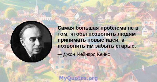 Самая большая проблема не в том, чтобы позволить людям принимать новые идеи, а позволить им забыть старые.