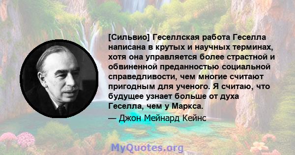 [Сильвио] Геселлская работа Геселла написана в крутых и научных терминах, хотя она управляется более страстной и обвиненной преданностью социальной справедливости, чем многие считают пригодным для ученого. Я считаю, что 