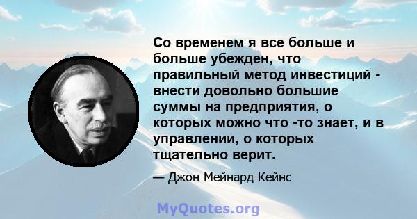 Со временем я все больше и больше убежден, что правильный метод инвестиций - внести довольно большие суммы на предприятия, о которых можно что -то знает, и в управлении, о которых тщательно верит.