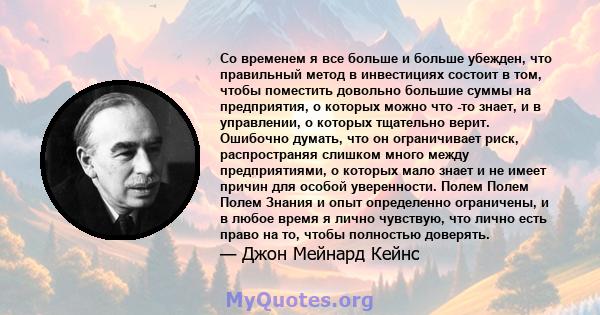 Со временем я все больше и больше убежден, что правильный метод в инвестициях состоит в том, чтобы поместить довольно большие суммы на предприятия, о которых можно что -то знает, и в управлении, о которых тщательно