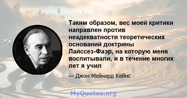 Таким образом, вес моей критики направлен против неадекватности теоретических оснований доктрины Лайссез-Фаэр, на которую меня воспитывали, и в течение многих лет я учил