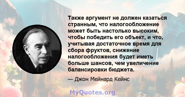 Также аргумент не должен казаться странным, что налогообложение может быть настолько высоким, чтобы победить его объект, и что, учитывая достаточное время для сбора фруктов, снижение налогообложения будет иметь больше