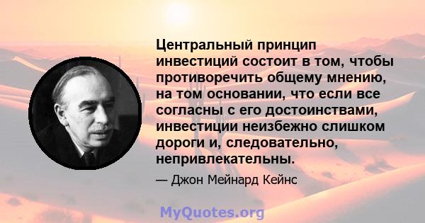 Центральный принцип инвестиций состоит в том, чтобы противоречить общему мнению, на том основании, что если все согласны с его достоинствами, инвестиции неизбежно слишком дороги и, следовательно, непривлекательны.