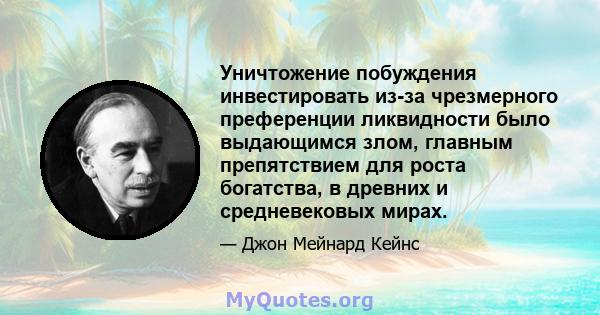 Уничтожение побуждения инвестировать из-за чрезмерного преференции ликвидности было выдающимся злом, главным препятствием для роста богатства, в древних и средневековых мирах.