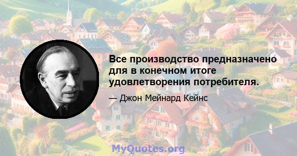 Все производство предназначено для в конечном итоге удовлетворения потребителя.