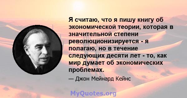 Я считаю, что я пишу книгу об экономической теории, которая в значительной степени революционизируется - я полагаю, но в течение следующих десяти лет - то, как мир думает об экономических проблемах.