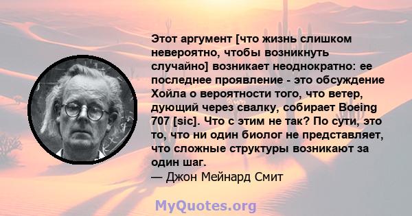 Этот аргумент [что жизнь слишком невероятно, чтобы возникнуть случайно] возникает неоднократно: ее последнее проявление - это обсуждение Хойла о вероятности того, что ветер, дующий через свалку, собирает Boeing 707