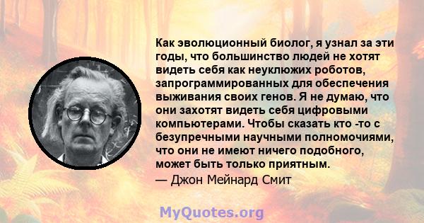 Как эволюционный биолог, я узнал за эти годы, что большинство людей не хотят видеть себя как неуклюжих роботов, запрограммированных для обеспечения выживания своих генов. Я не думаю, что они захотят видеть себя