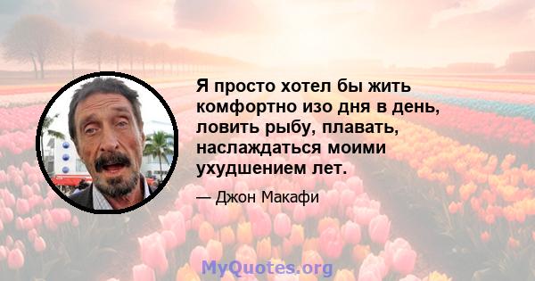 Я просто хотел бы жить комфортно изо дня в день, ловить рыбу, плавать, наслаждаться моими ухудшением лет.