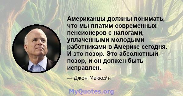 Американцы должны понимать, что мы платим современных пенсионеров с налогами, уплаченными молодыми работниками в Америке сегодня. И это позор. Это абсолютный позор, и он должен быть исправлен.