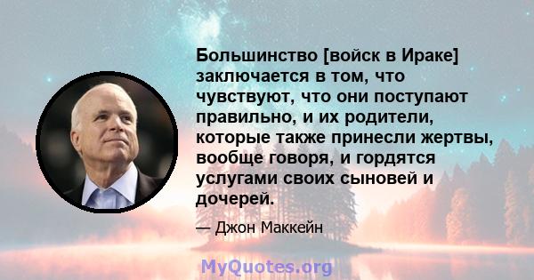 Большинство [войск в Ираке] заключается в том, что чувствуют, что они поступают правильно, и их родители, которые также принесли жертвы, вообще говоря, и гордятся услугами своих сыновей и дочерей.