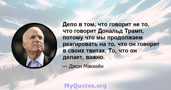 Дело в том, что говорит не то, что говорит Дональд Трамп, потому что мы продолжаем реагировать на то, что он говорит в своих твитах. То, что он делает, важно.