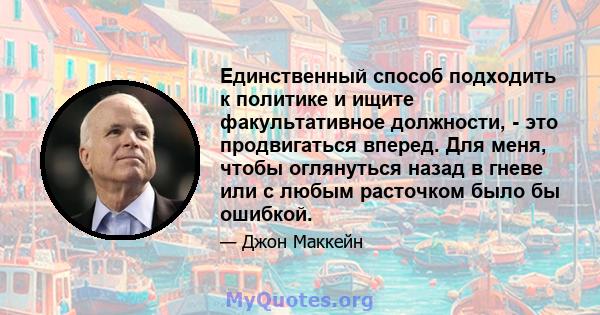 Единственный способ подходить к политике и ищите факультативное должности, - это продвигаться вперед. Для меня, чтобы оглянуться назад в гневе или с любым расточком было бы ошибкой.