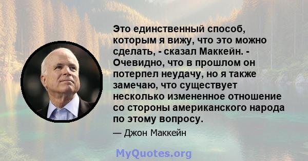 Это единственный способ, которым я вижу, что это можно сделать, - сказал Маккейн. - Очевидно, что в прошлом он потерпел неудачу, но я также замечаю, что существует несколько измененное отношение со стороны американского 