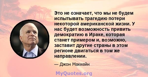 Это не означает, что мы не будем испытывать трагедию потери некоторой американской жизни. У нас будет возможность привить демократию в Ираке, которая станет примером и, возможно, заставит другие страны в этом регионе